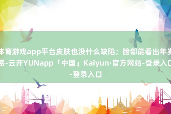 体育游戏app平台皮肤也没什么缺陷；脸部能看出年岁感-云开YUNapp「中国」Kaiyun·官方网站-登录入口