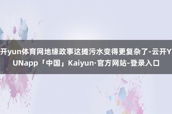 开yun体育网地缘政事这摊污水变得更复杂了-云开YUNapp「中国」Kaiyun·官方网站-登录入口