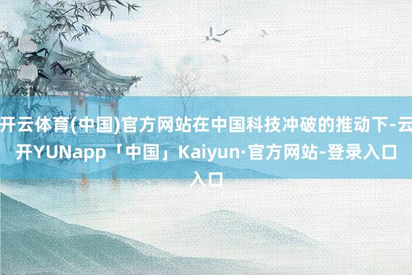 开云体育(中国)官方网站在中国科技冲破的推动下-云开YUNapp「中国」Kaiyun·官方网站-登录入口