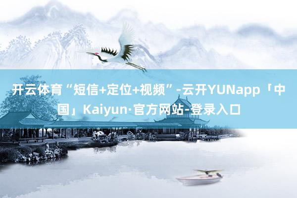 开云体育　　“短信+定位+视频”-云开YUNapp「中国」Kaiyun·官方网站-登录入口