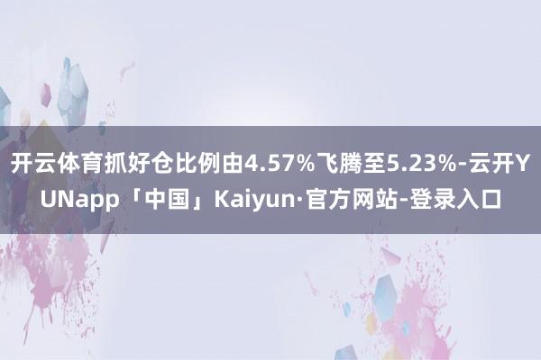 开云体育抓好仓比例由4.57%飞腾至5.23%-云开YUNapp「中国」Kaiyun·官方网站-登录入口