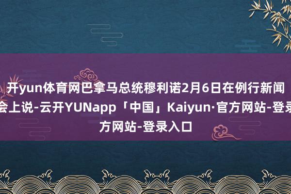 开yun体育网　　巴拿马总统穆利诺2月6日在例行新闻发布会上说-云开YUNapp「中国」Kaiyun·官方网站-登录入口