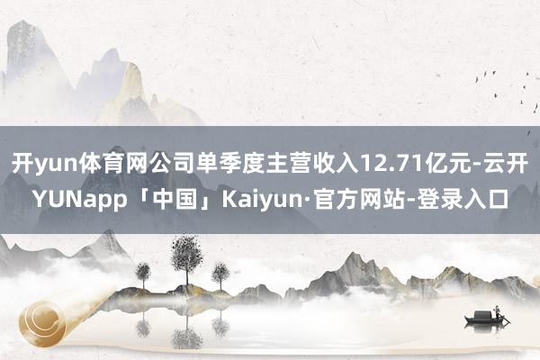 开yun体育网公司单季度主营收入12.71亿元-云开YUNapp「中国」Kaiyun·官方网站-登录入口