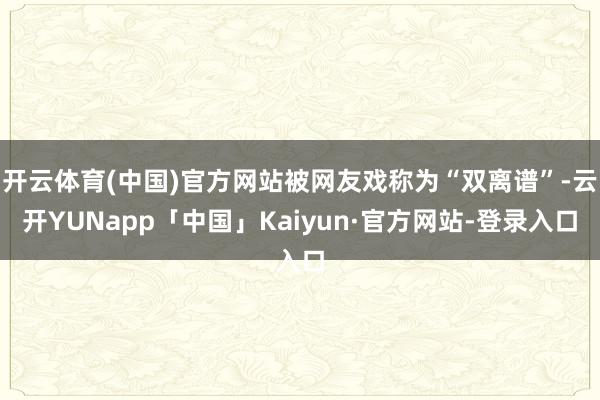 开云体育(中国)官方网站被网友戏称为“双离谱”-云开YUNapp「中国」Kaiyun·官方网站-登录入口