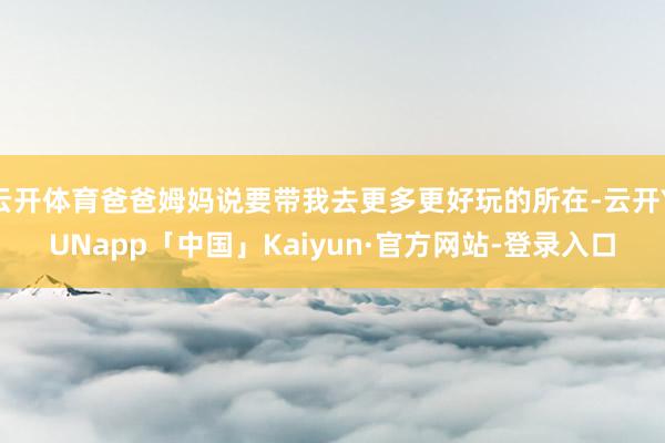 云开体育爸爸姆妈说要带我去更多更好玩的所在-云开YUNapp「中国」Kaiyun·官方网站-登录入口