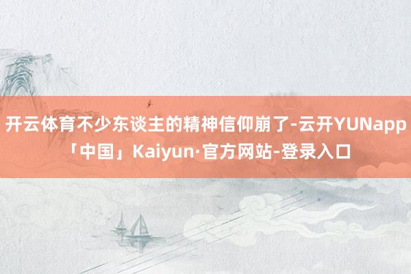 开云体育不少东谈主的精神信仰崩了-云开YUNapp「中国」Kaiyun·官方网站-登录入口