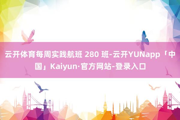云开体育每周实践航班 280 班-云开YUNapp「中国」Kaiyun·官方网站-登录入口