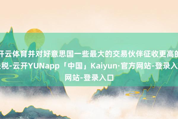 开云体育并对好意思国一些最大的交易伙伴征收更高的关税-云开YUNapp「中国」Kaiyun·官方网站-登录入口