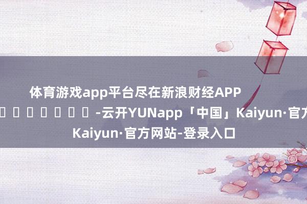 体育游戏app平台尽在新浪财经APP            													-云开YUNapp「中国」Kaiyun·官方网站-登录入口