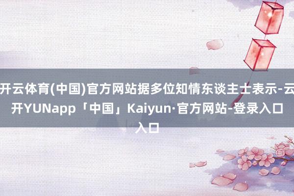 开云体育(中国)官方网站据多位知情东谈主士表示-云开YUNapp「中国」Kaiyun·官方网站-登录入口