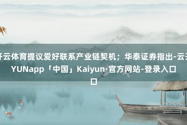 开云体育提议爱好联系产业链契机；华泰证券指出-云开YUNapp「中国」Kaiyun·官方网站-登录入口