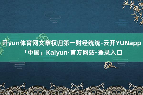 开yun体育网文章权归第一财经统统-云开YUNapp「中国」Kaiyun·官方网站-登录入口