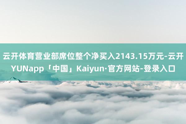 云开体育营业部席位整个净买入2143.15万元-云开YUNapp「中国」Kaiyun·官方网站-登录入口