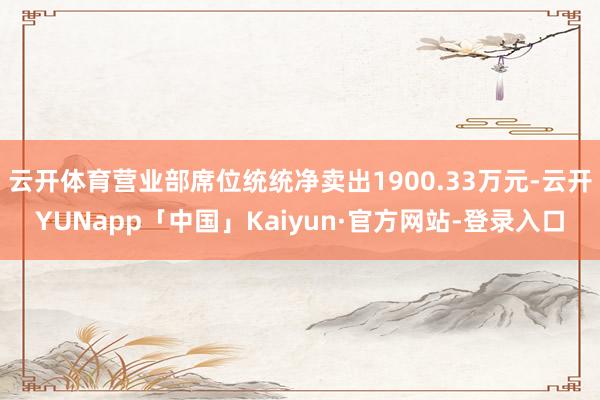 云开体育营业部席位统统净卖出1900.33万元-云开YUNapp「中国」Kaiyun·官方网站-登录入口