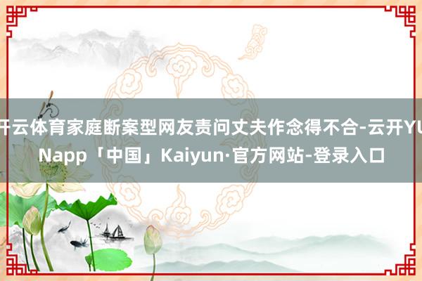 开云体育家庭断案型网友责问丈夫作念得不合-云开YUNapp「中国」Kaiyun·官方网站-登录入口