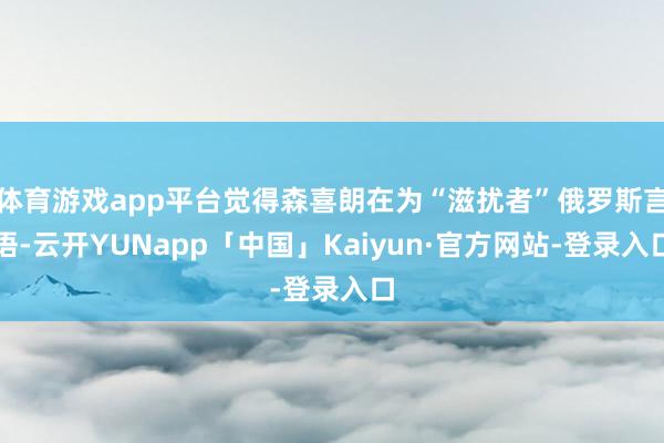 体育游戏app平台觉得森喜朗在为“滋扰者”俄罗斯言语-云开YUNapp「中国」Kaiyun·官方网站-登录入口